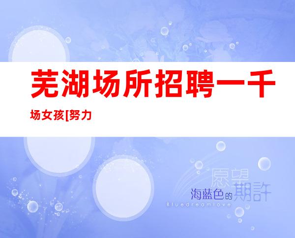 芜湖场所招聘一千场女孩[努力一年财富自由]靠谱