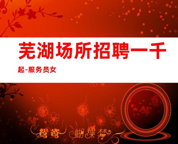 芜湖场所招聘一千起-服务员女孩（生意稳定赚）