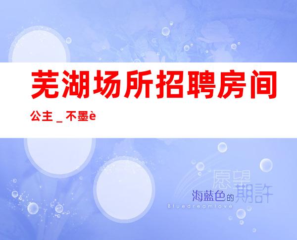 芜湖场所招聘房间公主_不墨迹不浪费时间来
