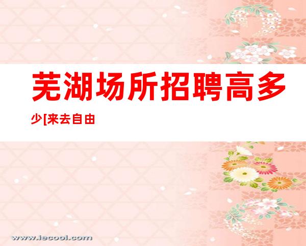 芜湖场所招聘高多少[来去自由无任务]急招