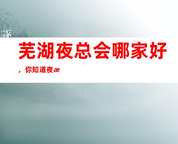 芜湖夜总会哪家好，你知道夜总会那几家上榜了
