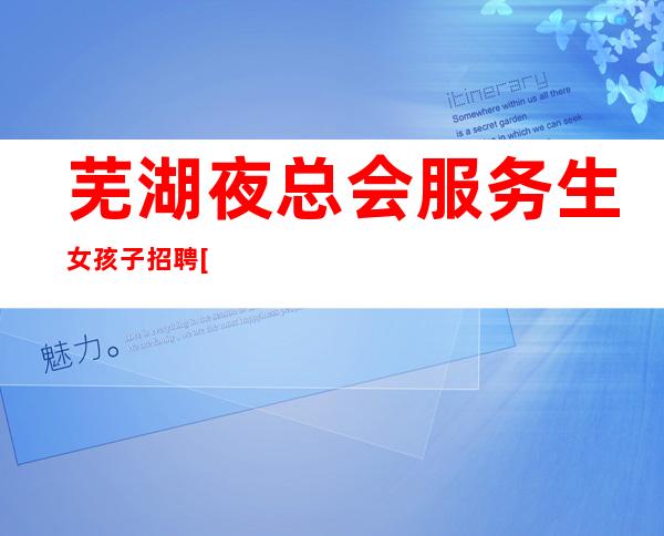 芜湖夜总会服务生女孩子招聘[素质高]让你衣食无忧