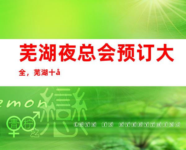芜湖夜总会预订大全,芜湖十大夜总会你知道哪家上榜了