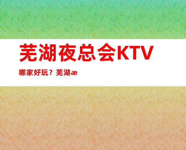 芜湖夜总会KTV哪家好玩？芜湖更高好玩夜总会推荐