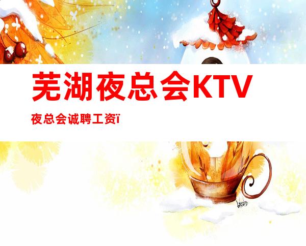 芜湖夜总会KTV夜总会诚聘 工资!不压不扣,来去自由!轻松赚