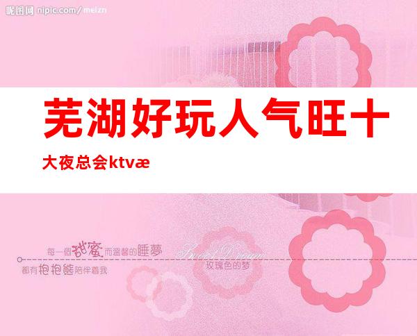 芜湖好玩人气旺十大夜总会ktv排名、包间消费、预订攻略