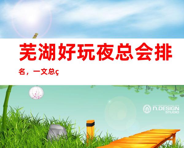 芜湖好玩夜总会排名,一文总结芜湖那些好玩夜总会去处