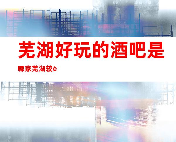 芜湖好玩的酒吧是哪家 芜湖较豪华小酒吧排名介绍