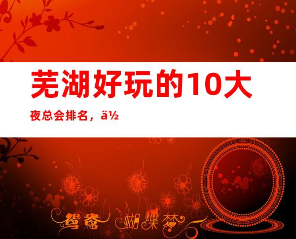 芜湖好玩的10大夜总会排名,你去玩过几家!