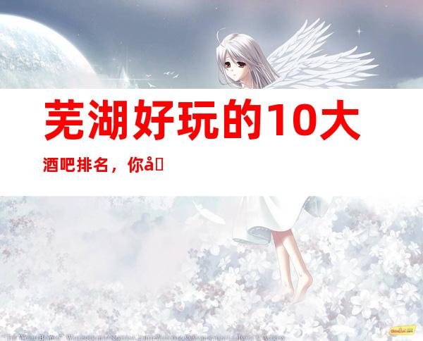 芜湖好玩的10大酒吧排名，你去玩过几家！