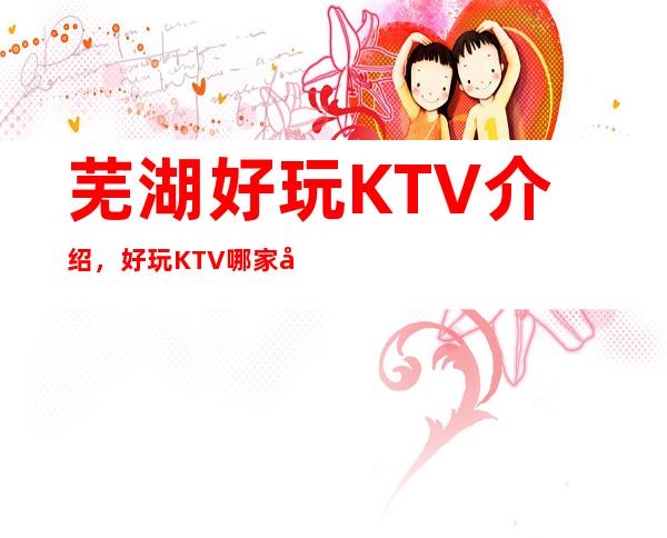 芜湖好玩KTV介绍，好玩KTV哪家强点进来了解一下