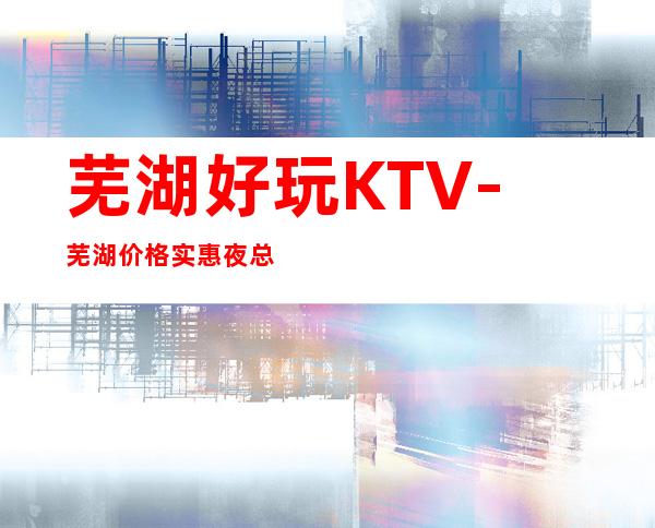 芜湖好玩KTV-芜湖价格实惠夜总会-芜湖商务KTV预定