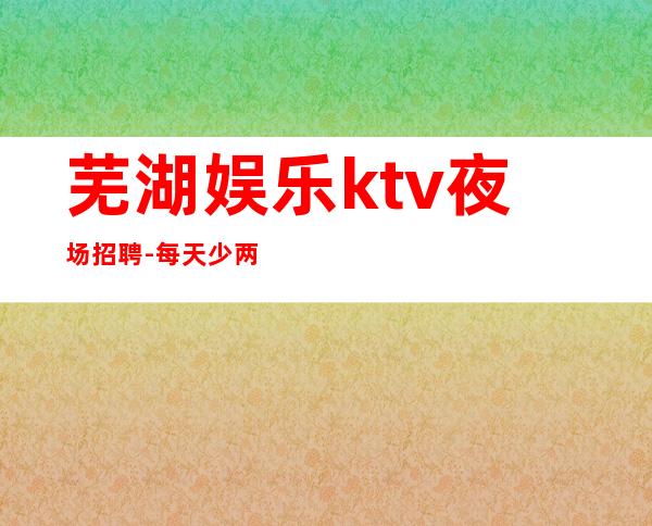 芜湖娱乐ktv夜场招聘-每天少两个班
