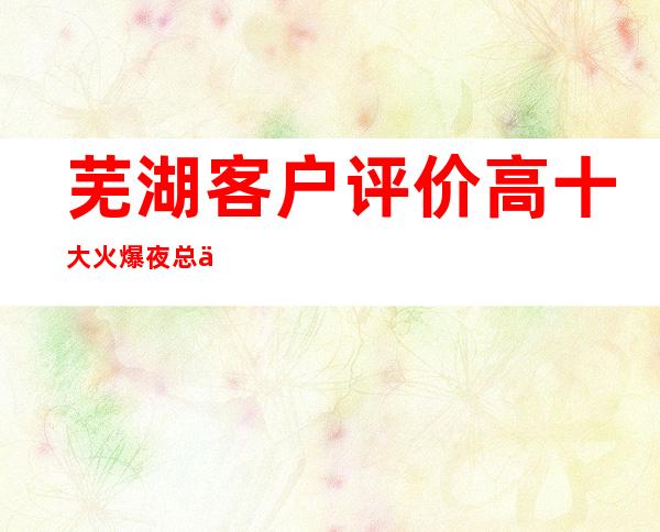 芜湖客户评价高十大火爆夜总会排名、玩的乐不思蜀ktv介绍