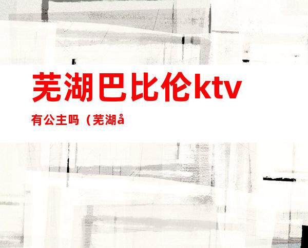 芜湖巴比伦ktv有公主吗（芜湖市巴比伦歌厅分布图）