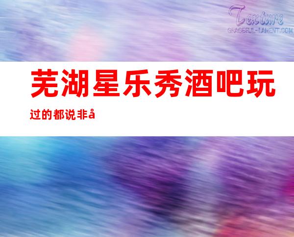 芜湖星乐秀酒吧玩过的都说非常靠谱