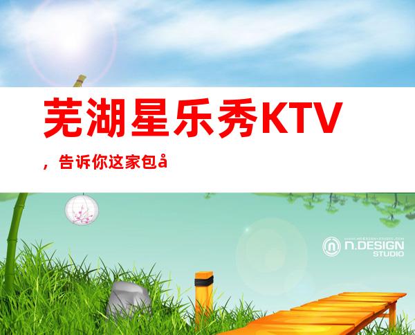 芜湖星乐秀KTV,告诉你这家包厢消费真实情况