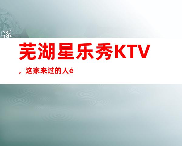 芜湖星乐秀KTV,这家来过的人都说非常好