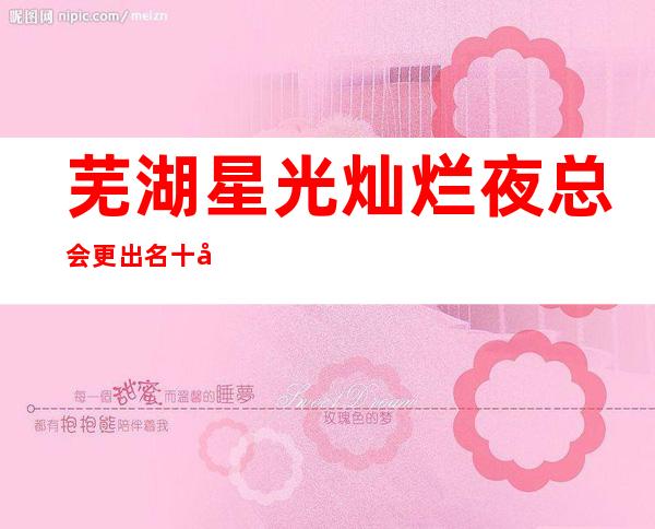 芜湖星光灿烂夜总会更出名十大夜总会值得一去