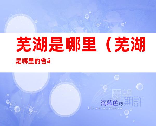 芜湖是哪里(芜湖是哪里的省会)