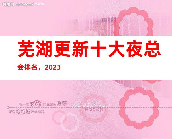 芜湖更新十大夜总会排名,2023年这几家你不要再错过了
