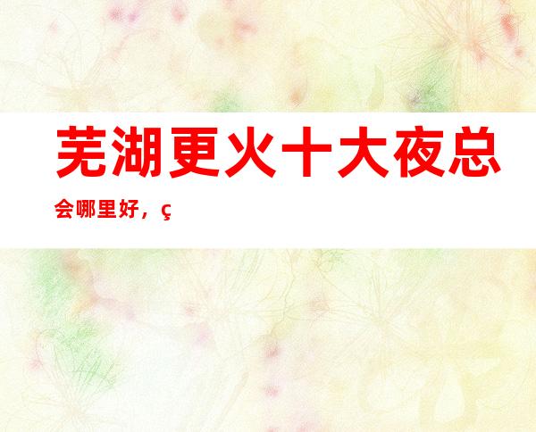 芜湖更火十大夜总会哪里好，点击详细介绍