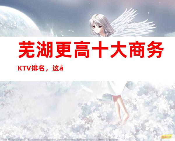 芜湖更高十大商务KTV排名,这几家让你大饱眼福