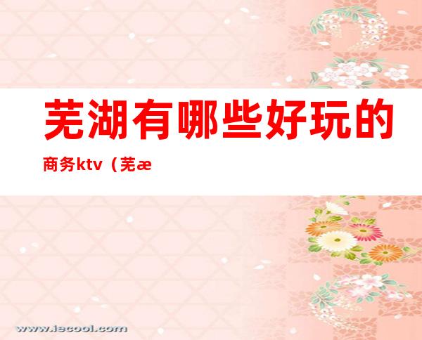 芜湖有哪些好玩的商务ktv(芜湖有什么好玩儿的)