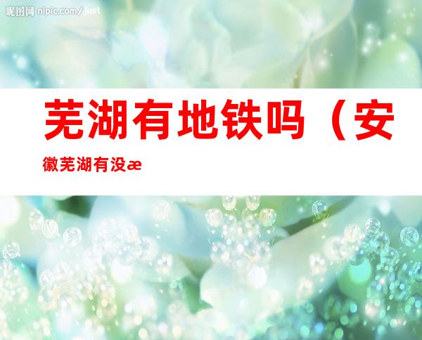 芜湖有地铁吗(安徽芜湖有没有地铁)