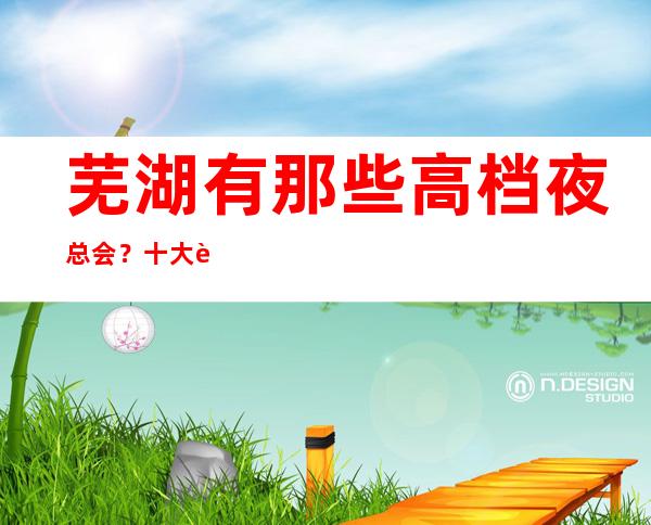 芜湖有那些高档夜总会?十大芜湖夜总会攻略必须清楚