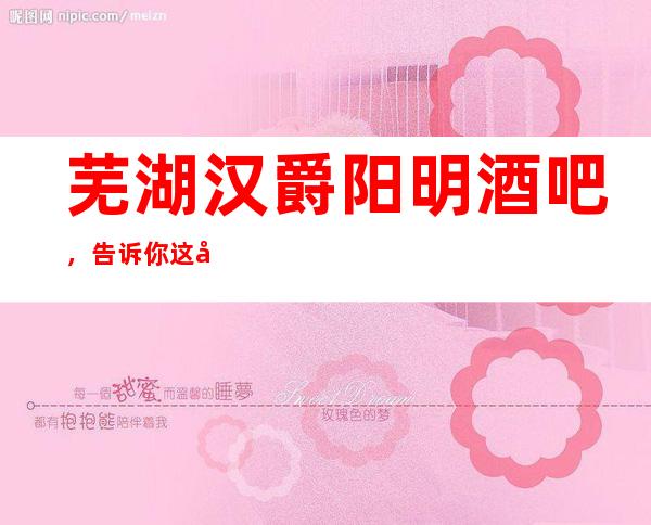 芜湖汉爵阳明酒吧,告诉你这家包厢消费真实情况
