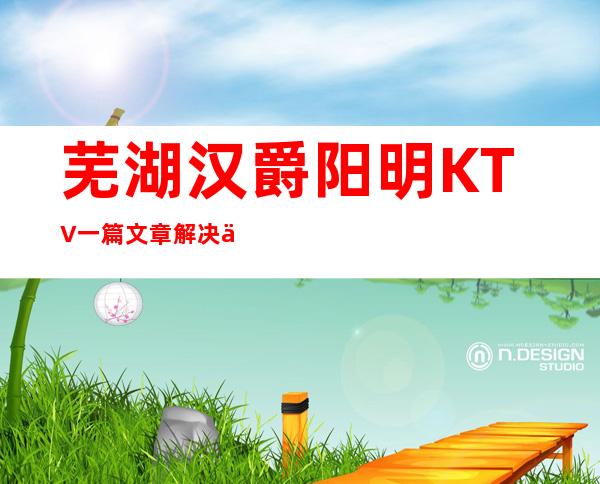 芜湖汉爵阳明KTV一篇文章解决你平平无奇的夜晚