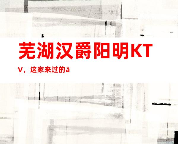 芜湖汉爵阳明KTV,这家来过的人都说非常好