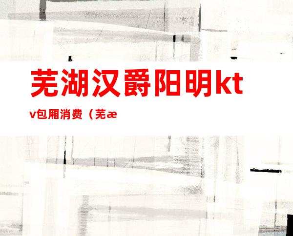 芜湖汉爵阳明ktv包厢消费(芜湖白金汉爵ktv预订)
