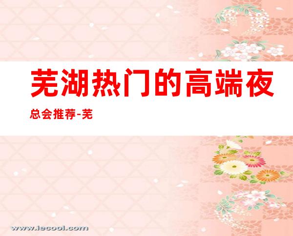 芜湖热门的高端夜总会推荐-芜湖牵手KTV