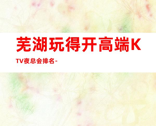 芜湖玩得开高端KTV夜总会排名-这三大商务KTV值得去