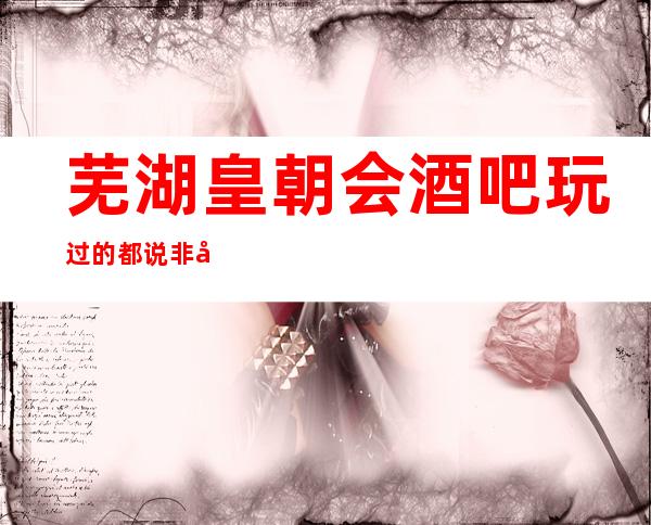 芜湖皇朝会酒吧玩过的都说非常靠谱