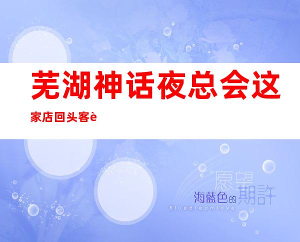 芜湖神话夜总会这家店回头客超多榜上有名