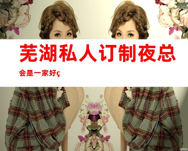 芜湖私人订制夜总会是一家好玩不贵人气的场所
