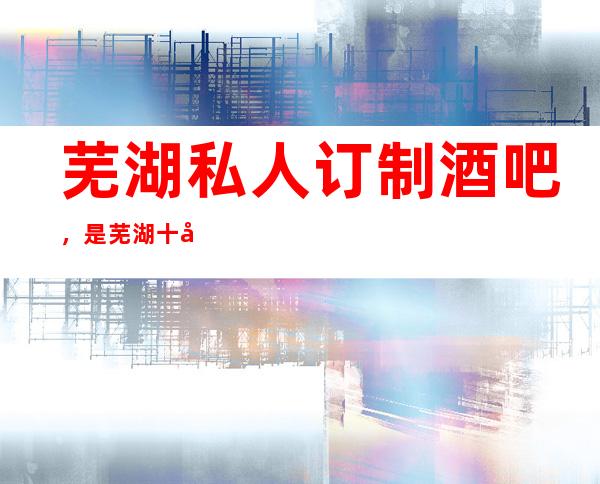 芜湖私人订制酒吧,是芜湖十大酒吧榜上有名