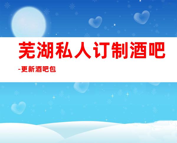 芜湖私人订制酒吧-更新酒吧包厢消费信息平台