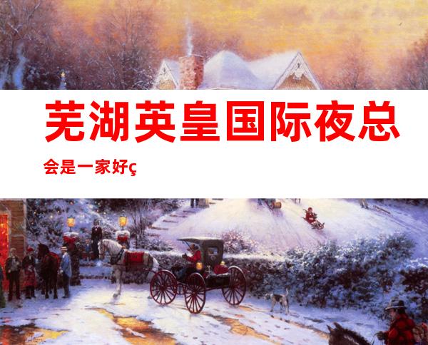 芜湖英皇国际夜总会是一家好玩不贵人气的场所