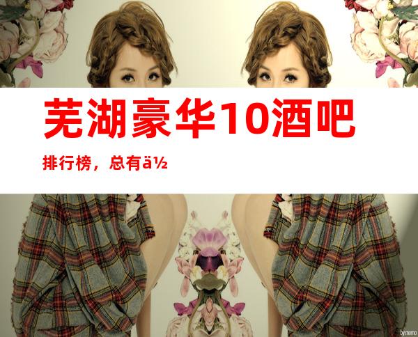 芜湖豪华10酒吧排行榜,总有你喜欢的芜湖酒吧