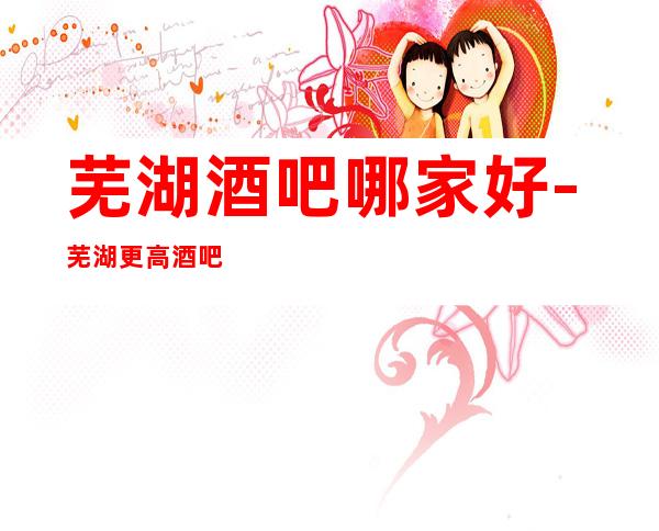 芜湖酒吧哪家好-芜湖更高酒吧认准这几家性价比高