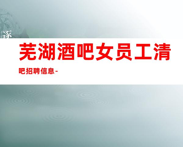 芜湖酒吧女员工清吧招聘信息-长期提供住宿
