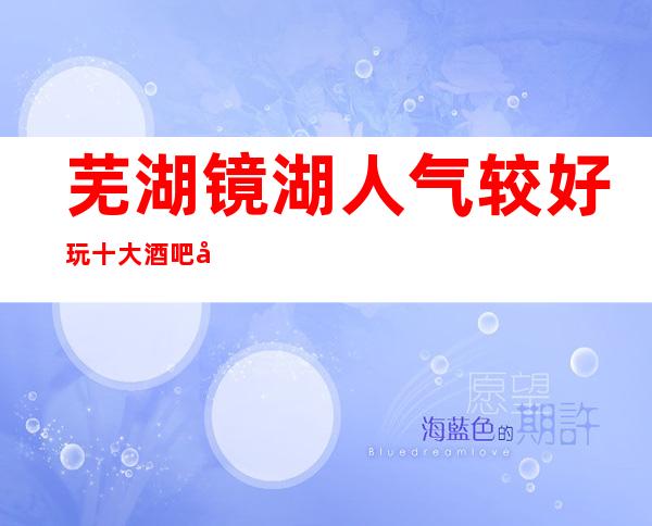 芜湖镜湖人气较好玩十大酒吧场所会所预定消费价格一览表