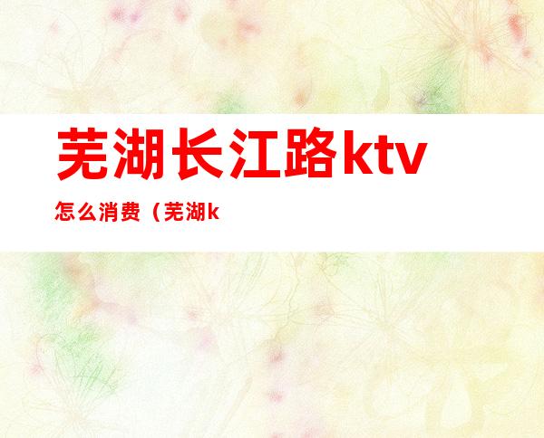 芜湖长江路ktv怎么消费(芜湖ktv现在开了吗)
