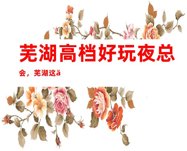 芜湖高档好玩夜总会，芜湖这些不容错过的潮流夜总会