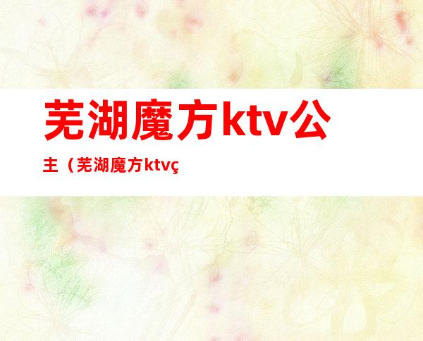 芜湖魔方ktv公主(芜湖魔方ktv电话号码)