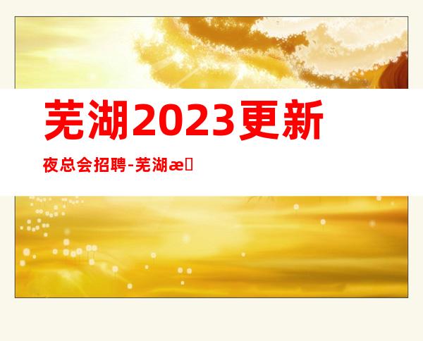 芜湖2023更新夜总会招聘-芜湖更高商务夜总会店内直招服务员